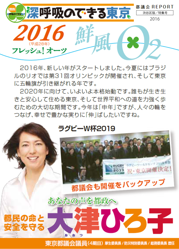 深呼吸のできる東京 2016フレッシュ！オーツ 2016年、新しい年がスタートしました。今夏にはブラジルのリオでは第31回オリンピックが開催され、そして東京に五輪旗が引き継がれる年です。　2020年に向けて、いよいよ本格始動です。誰もが生き生きと安心して住める東京、そして世界平和への道を力強く歩むための大切な期間です。今年は「申年」ですが、人々の輪をつなげ、幸せで豊かな実りに「伸」ばしたいですね。 あなたの声を都政へ 都民の命と安全を守る 大津ひろ子 東京都議会議員４期目 厚生委員長 防災特別委員長 総務委員長 歴任