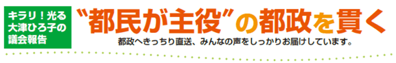 キラリ！光る大津ひろ子の議会報告 ”都民が主役”の都制を貫く 都政へきっちり直送、みんなの声をしっかりお届けしてます。