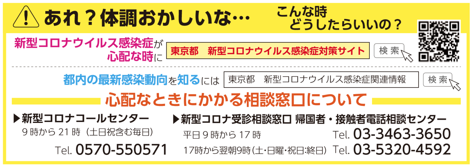 あれ？体調おかしいな… こんな時 　どうしたらいいの？ 心配なときにかかる相談窓口について 新型コロナコールセンター 9時から21時（土日祝含む毎日） Tel. 0570-550571 新型コロナ受診相談窓口 帰国者・接触者電話相談センター 平日9時から17時 Tel. 03-3463-3650 17時から翌朝9時（土・日曜・祝日：終日）Tel. 03-5320-4592