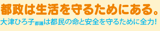 都政は生活を守るためにある。
大津ひろ子都議は都民の命と安心を守るためにゼンリョク!